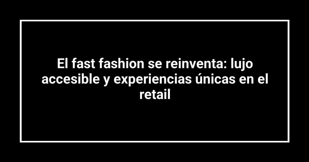 El fast fashion se reinventa: lujo accesible y experiencias únicas en el retail