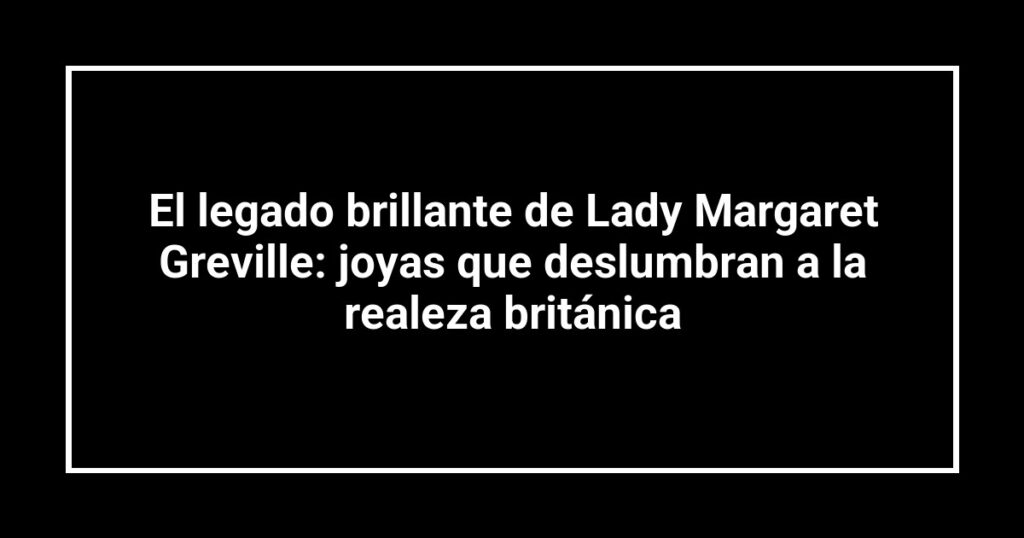 El legado brillante de Lady Margaret Greville: joyas que deslumbran a la realeza británica