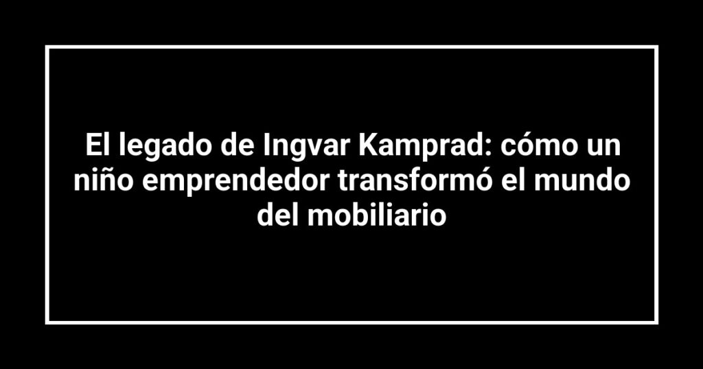 El legado de Ingvar Kamprad: cómo un niño emprendedor transformó el mundo del mobiliario