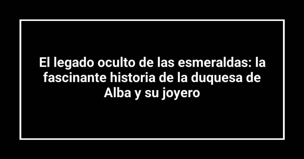 El legado oculto de las esmeraldas: la fascinante historia de la duquesa de Alba y su joyero