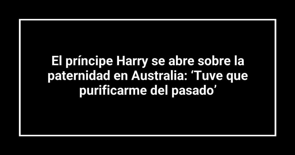 El príncipe Harry se abre sobre la paternidad en Australia: ‘Tuve que purificarme del pasado’