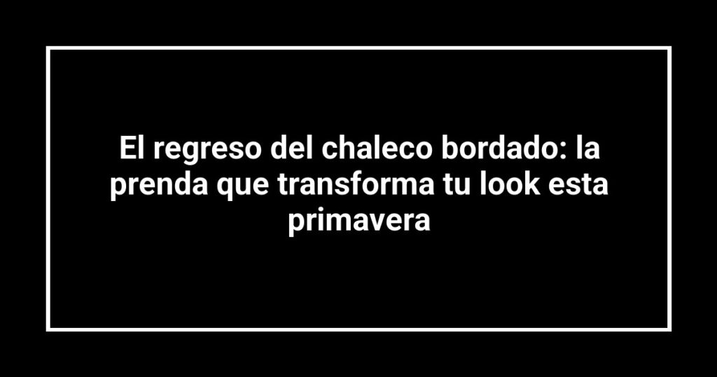 El regreso del chaleco bordado: la prenda que transforma tu look esta primavera