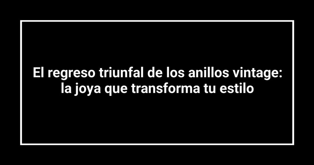 El regreso triunfal de los anillos vintage: la joya que transforma tu estilo