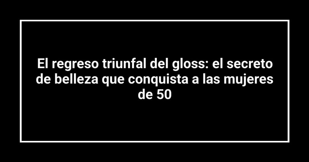 El regreso triunfal del gloss: el secreto de belleza que conquista a las mujeres de 50