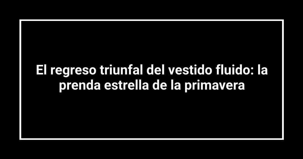 El regreso triunfal del vestido fluido: la prenda estrella de la primavera