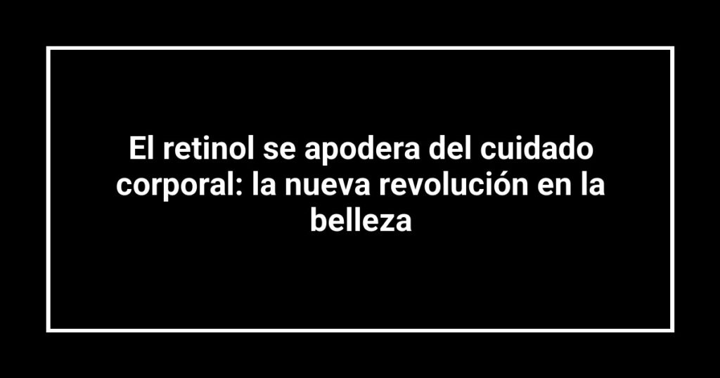 El retinol se apodera del cuidado corporal: la nueva revolución en la belleza