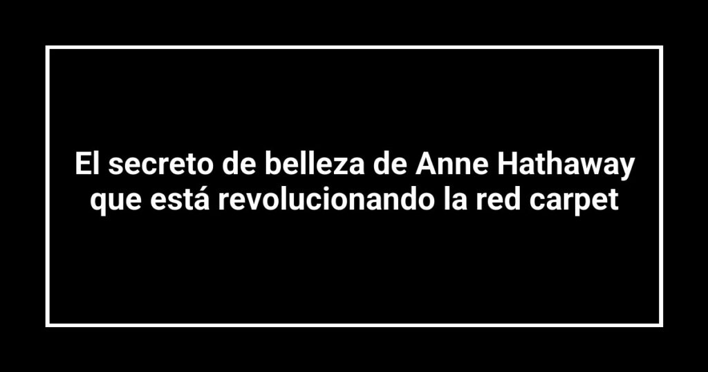 El secreto de belleza de Anne Hathaway que está revolucionando la red carpet