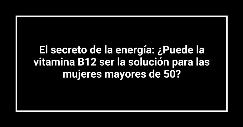 El secreto de la energía: ¿Puede la vitamina B12 ser la solución para las mujeres mayores de 50?