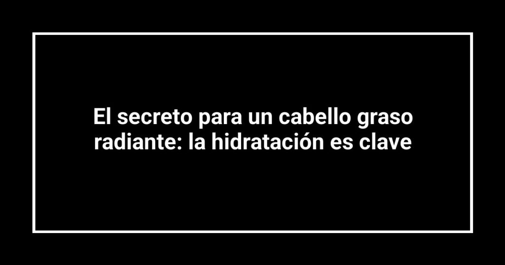 El secreto para un cabello graso radiante: la hidratación es clave