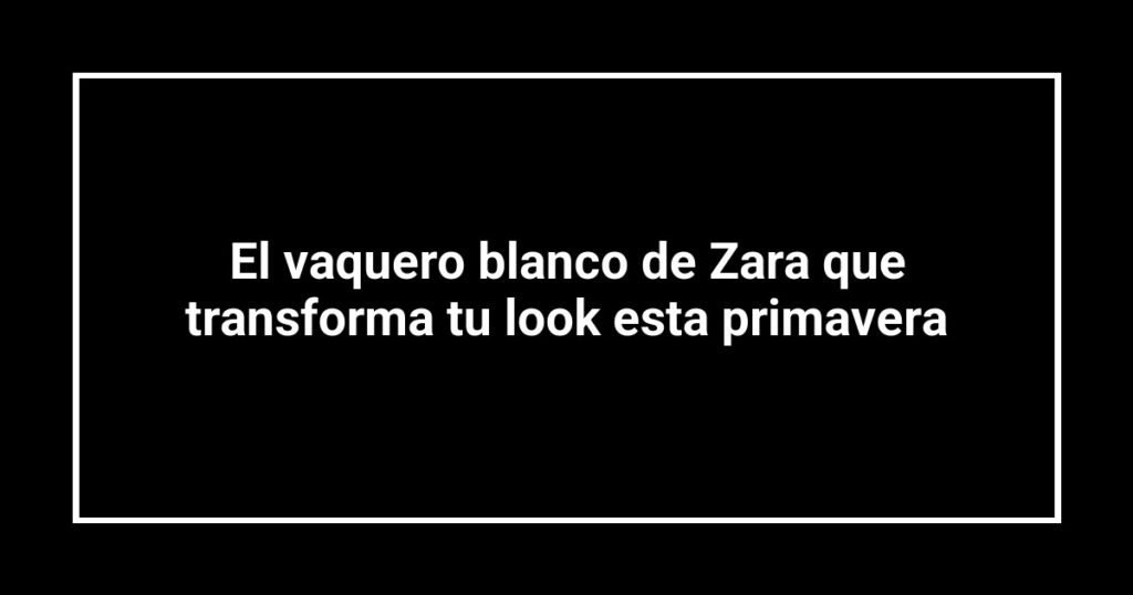 El vaquero blanco de Zara que transforma tu look esta primavera