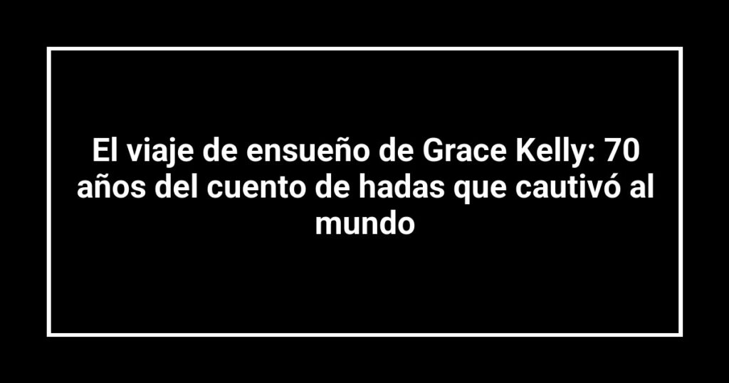El viaje de ensueño de Grace Kelly: 70 años del cuento de hadas que cautivó al mundo