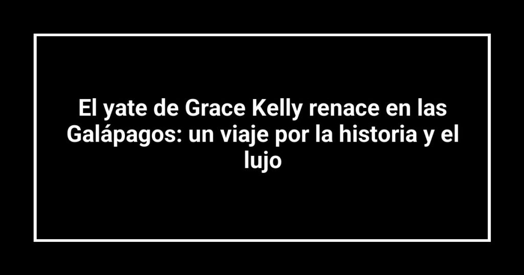 El yate de Grace Kelly renace en las Galápagos: un viaje por la historia y el lujo