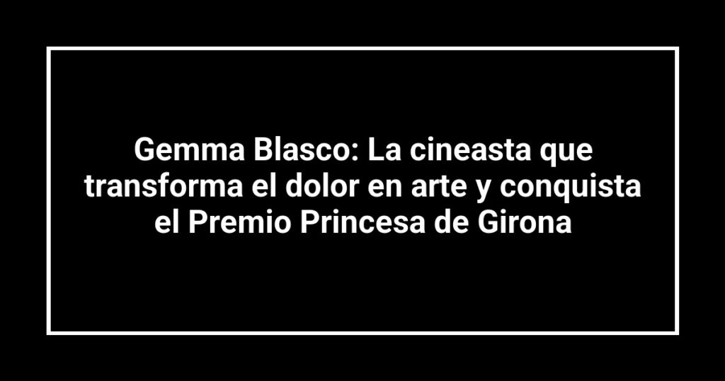 Gemma Blasco: La cineasta que transforma el dolor en arte y conquista el Premio Princesa de Girona