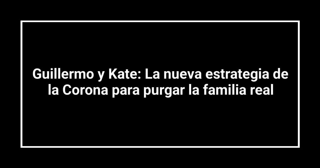 Guillermo y Kate: La nueva estrategia de la Corona para purgar la familia real