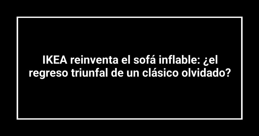 IKEA reinventa el sofá inflable: ¿el regreso triunfal de un clásico olvidado?