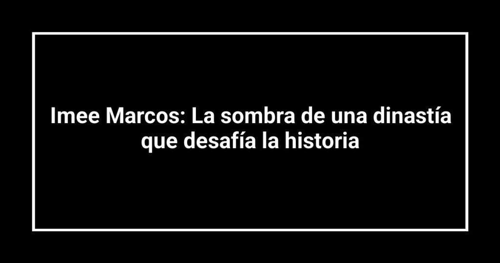 Imee Marcos: La sombra de una dinastía que desafía la historia
