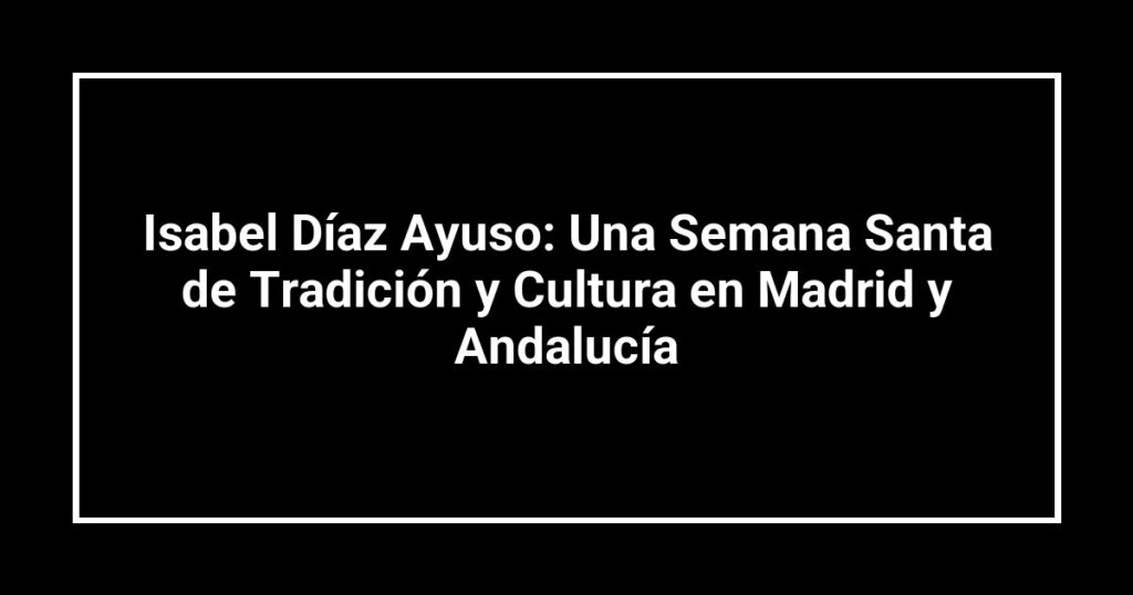 Isabel Díaz Ayuso: Una Semana Santa de Tradición y Cultura en Madrid y Andalucía