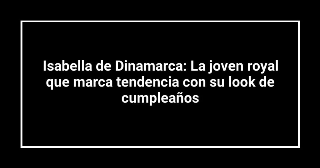 Isabella de Dinamarca: La joven royal que marca tendencia con su look de cumpleaños
