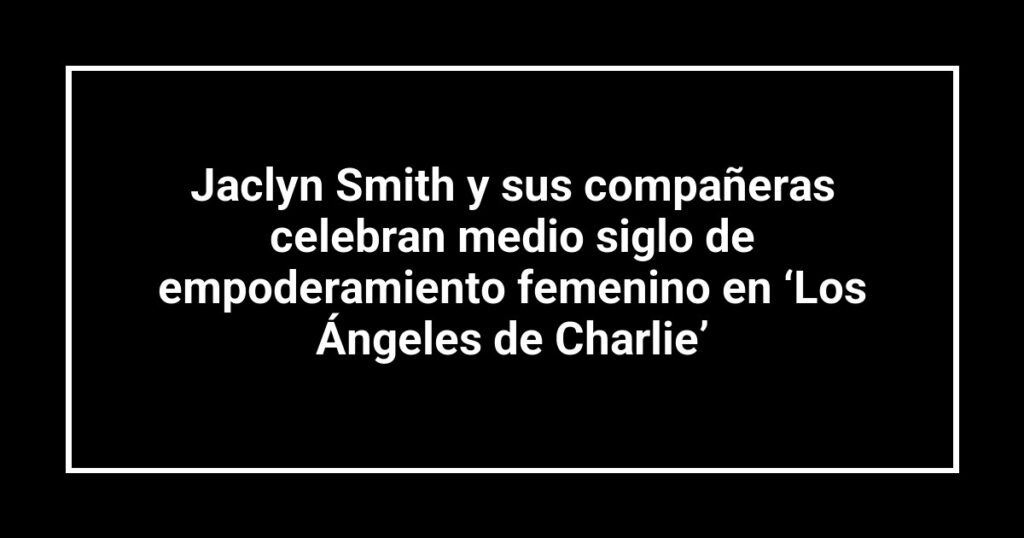 Jaclyn Smith y sus compañeras celebran medio siglo de empoderamiento femenino en ‘Los Ángeles de Charlie’