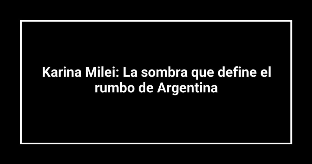 Karina Milei: La sombra que define el rumbo de Argentina