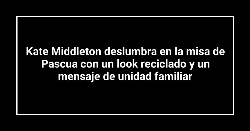 Kate Middleton deslumbra en la misa de Pascua con un look reciclado y un mensaje de unidad familiar
