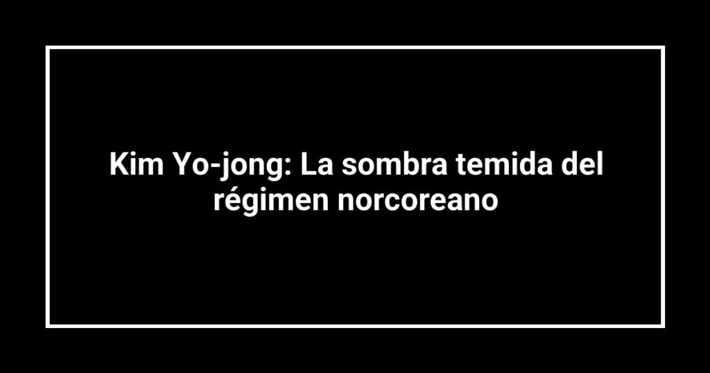 Kim Yo-jong: La sombra temida del régimen norcoreano