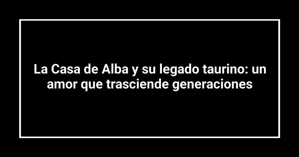 La Casa de Alba y su legado taurino: un amor que trasciende generaciones