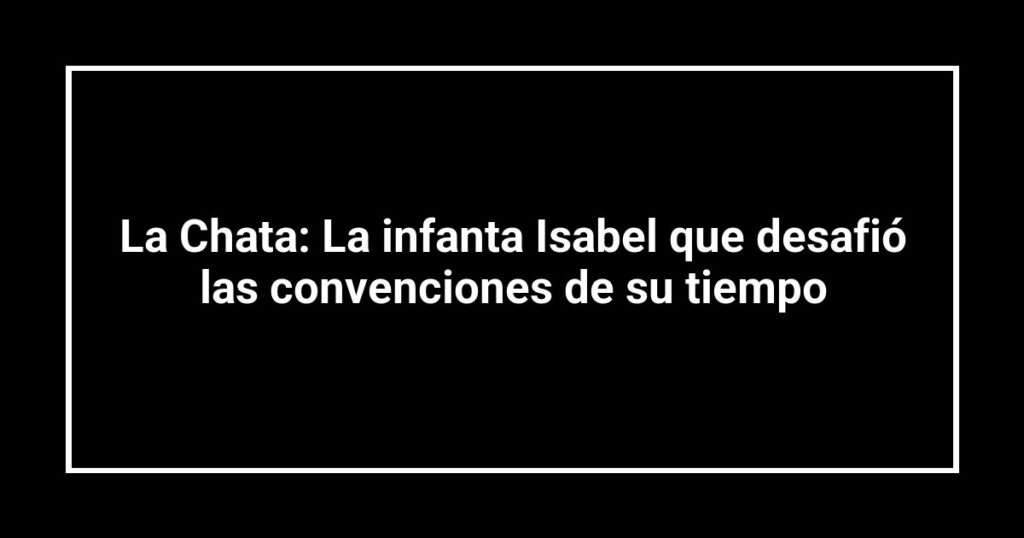 La Chata: La infanta Isabel que desafió las convenciones de su tiempo