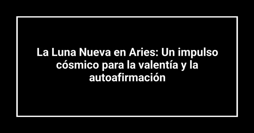 La Luna Nueva en Aries: Un impulso cósmico para la valentía y la autoafirmación