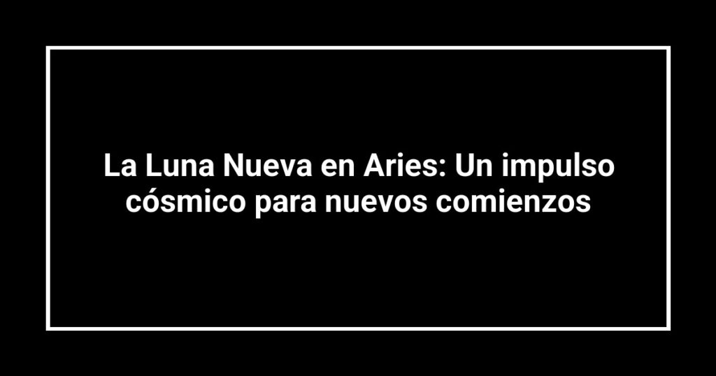 La Luna Nueva en Aries: Un impulso cósmico para nuevos comienzos