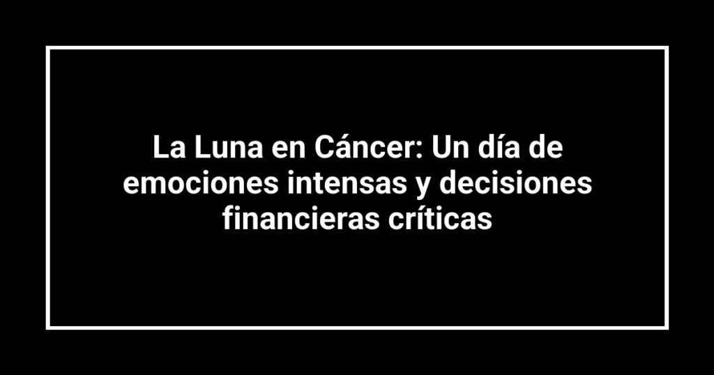 La Luna en Cáncer: Un día de emociones intensas y decisiones financieras críticas