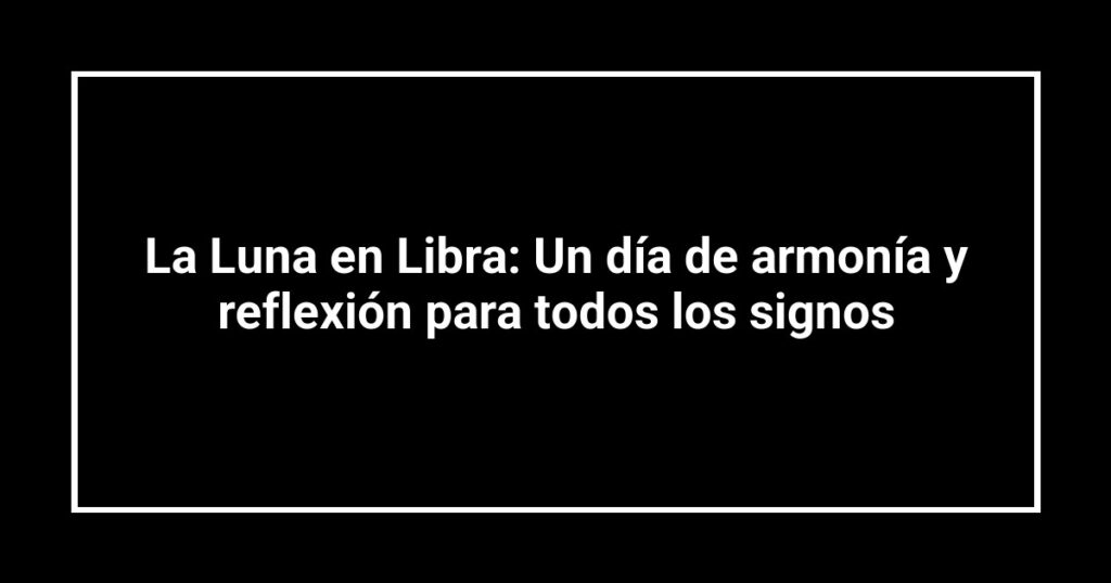 La Luna en Libra: Un día de armonía y reflexión para todos los signos