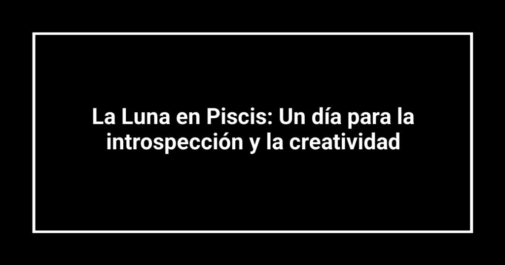 La Luna en Piscis: Un día para la introspección y la creatividad