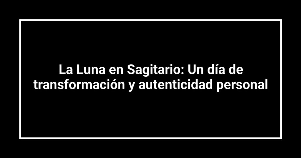 La Luna en Sagitario: Un día de transformación y autenticidad personal