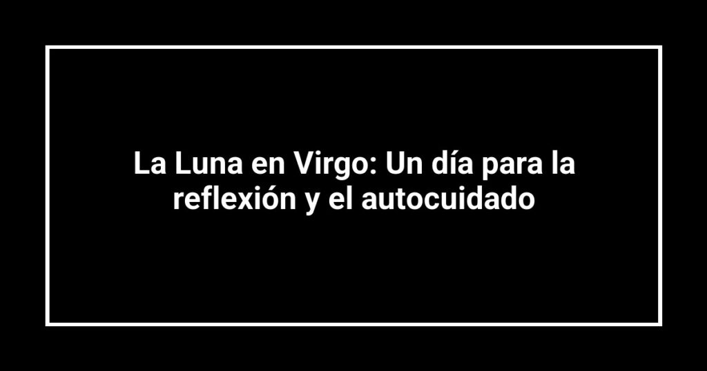 La Luna en Virgo: Un día para la reflexión y el autocuidado