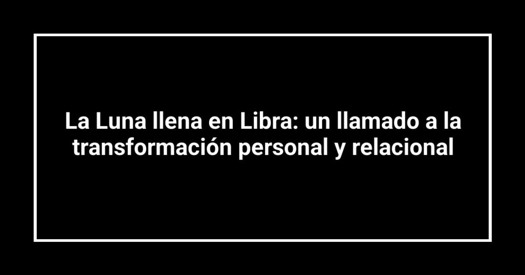 La Luna llena en Libra: un llamado a la transformación personal y relacional