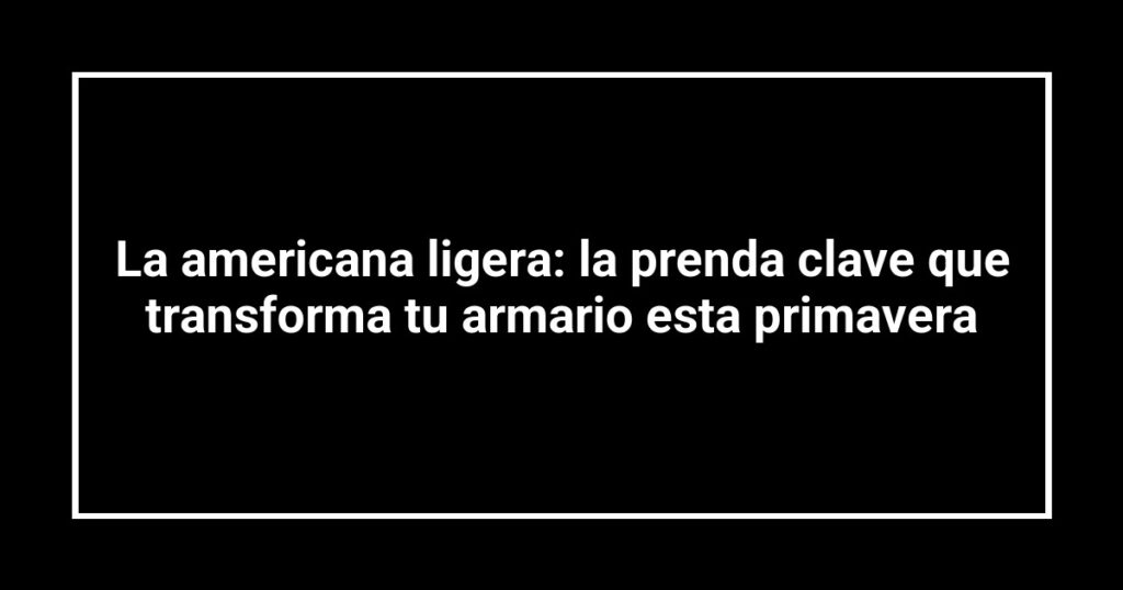 La americana ligera: la prenda clave que transforma tu armario esta primavera