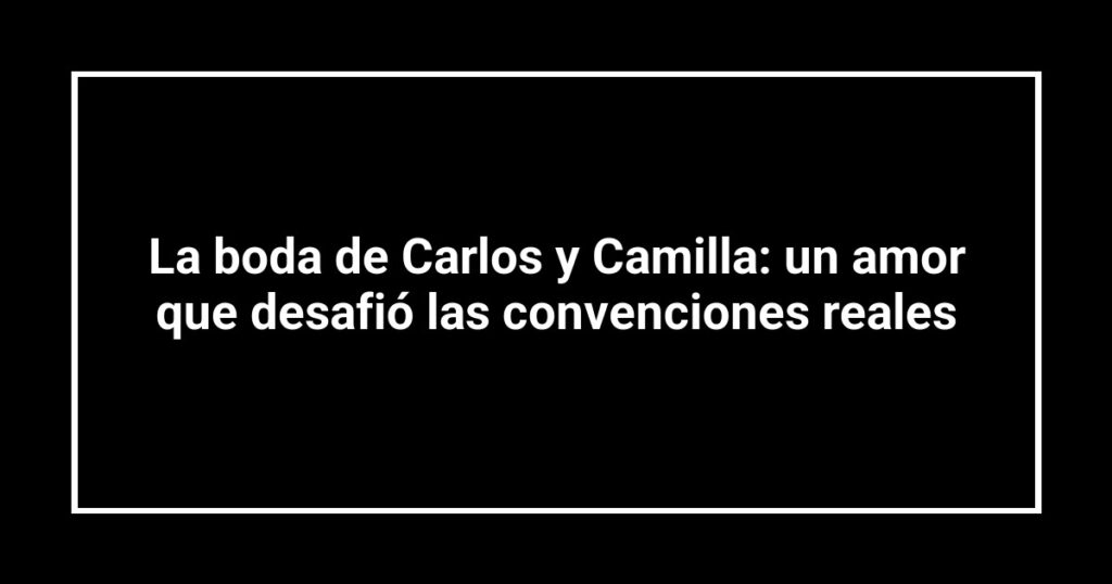 La boda de Carlos y Camilla: un amor que desafió las convenciones reales