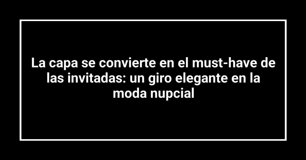 La capa se convierte en el must-have de las invitadas: un giro elegante en la moda nupcial