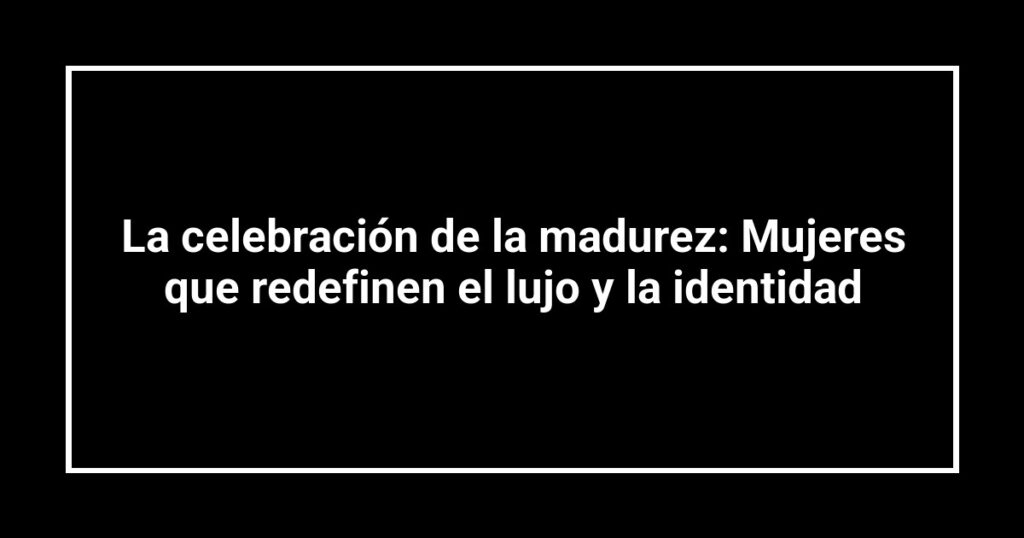 La celebración de la madurez: Mujeres que redefinen el lujo y la identidad