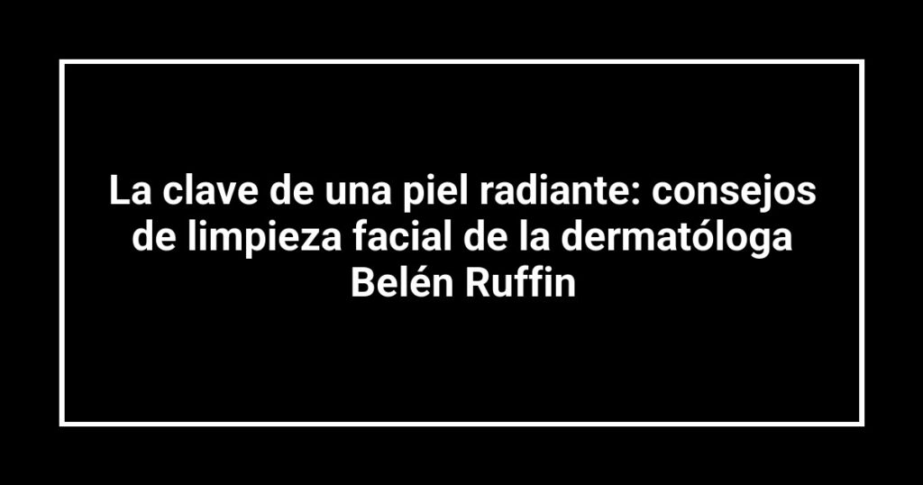 La clave de una piel radiante: consejos de limpieza facial de la dermatóloga Belén Ruffin