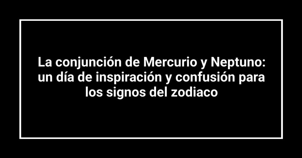 La conjunción de Mercurio y Neptuno: un día de inspiración y confusión para los signos del zodiaco