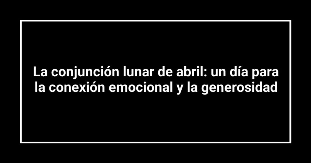 La conjunción lunar de abril: un día para la conexión emocional y la generosidad