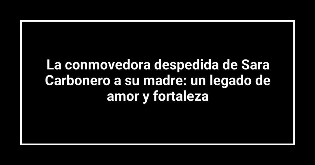 La conmovedora despedida de Sara Carbonero a su madre: un legado de amor y fortaleza