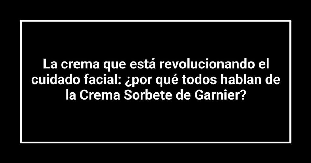 La crema que está revolucionando el cuidado facial: ¿por qué todos hablan de la Crema Sorbete de Garnier?