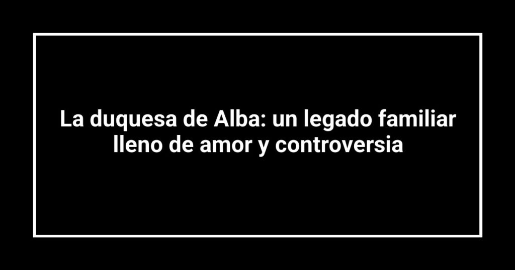 La duquesa de Alba: un legado familiar lleno de amor y controversia