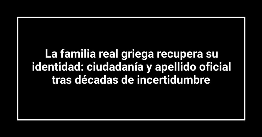 La familia real griega recupera su identidad: ciudadanía y apellido oficial tras décadas de incertidumbre