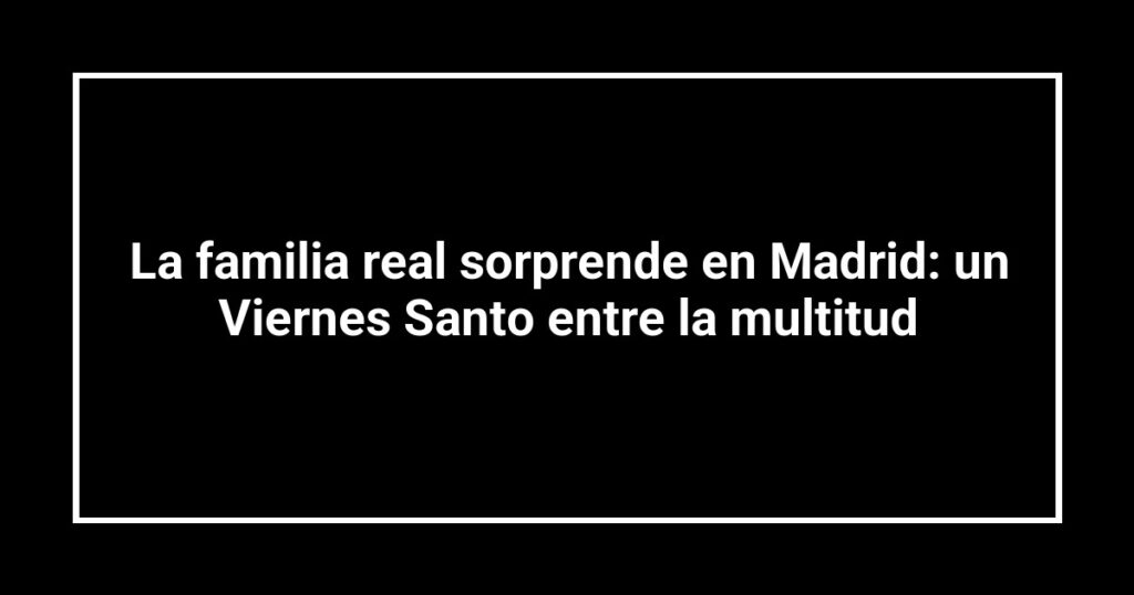 La familia real sorprende en Madrid: un Viernes Santo entre la multitud