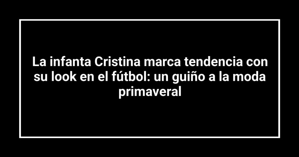 La infanta Cristina marca tendencia con su look en el fútbol: un guiño a la moda primaveral