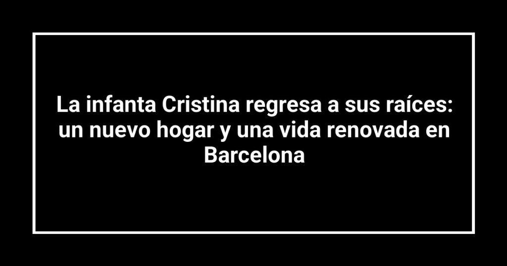 La infanta Cristina regresa a sus raíces: un nuevo hogar y una vida renovada en Barcelona